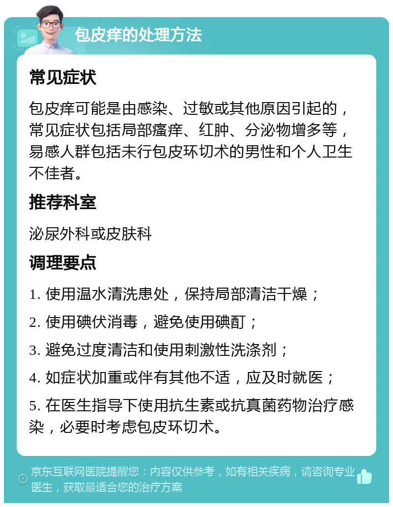 包皮痒的处理方法 常见症状 包皮痒可能是由感染、过敏或其他原因引起的，常见症状包括局部瘙痒、红肿、分泌物增多等，易感人群包括未行包皮环切术的男性和个人卫生不佳者。 推荐科室 泌尿外科或皮肤科 调理要点 1. 使用温水清洗患处，保持局部清洁干燥； 2. 使用碘伏消毒，避免使用碘酊； 3. 避免过度清洁和使用刺激性洗涤剂； 4. 如症状加重或伴有其他不适，应及时就医； 5. 在医生指导下使用抗生素或抗真菌药物治疗感染，必要时考虑包皮环切术。