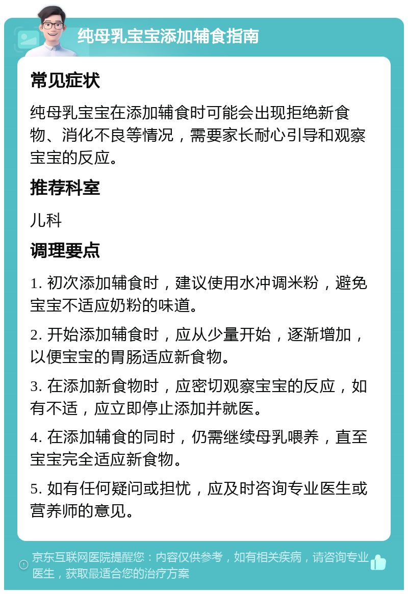 纯母乳宝宝添加辅食指南 常见症状 纯母乳宝宝在添加辅食时可能会出现拒绝新食物、消化不良等情况，需要家长耐心引导和观察宝宝的反应。 推荐科室 儿科 调理要点 1. 初次添加辅食时，建议使用水冲调米粉，避免宝宝不适应奶粉的味道。 2. 开始添加辅食时，应从少量开始，逐渐增加，以便宝宝的胃肠适应新食物。 3. 在添加新食物时，应密切观察宝宝的反应，如有不适，应立即停止添加并就医。 4. 在添加辅食的同时，仍需继续母乳喂养，直至宝宝完全适应新食物。 5. 如有任何疑问或担忧，应及时咨询专业医生或营养师的意见。