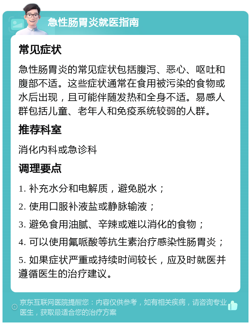 急性肠胃炎就医指南 常见症状 急性肠胃炎的常见症状包括腹泻、恶心、呕吐和腹部不适。这些症状通常在食用被污染的食物或水后出现，且可能伴随发热和全身不适。易感人群包括儿童、老年人和免疫系统较弱的人群。 推荐科室 消化内科或急诊科 调理要点 1. 补充水分和电解质，避免脱水； 2. 使用口服补液盐或静脉输液； 3. 避免食用油腻、辛辣或难以消化的食物； 4. 可以使用氟哌酸等抗生素治疗感染性肠胃炎； 5. 如果症状严重或持续时间较长，应及时就医并遵循医生的治疗建议。