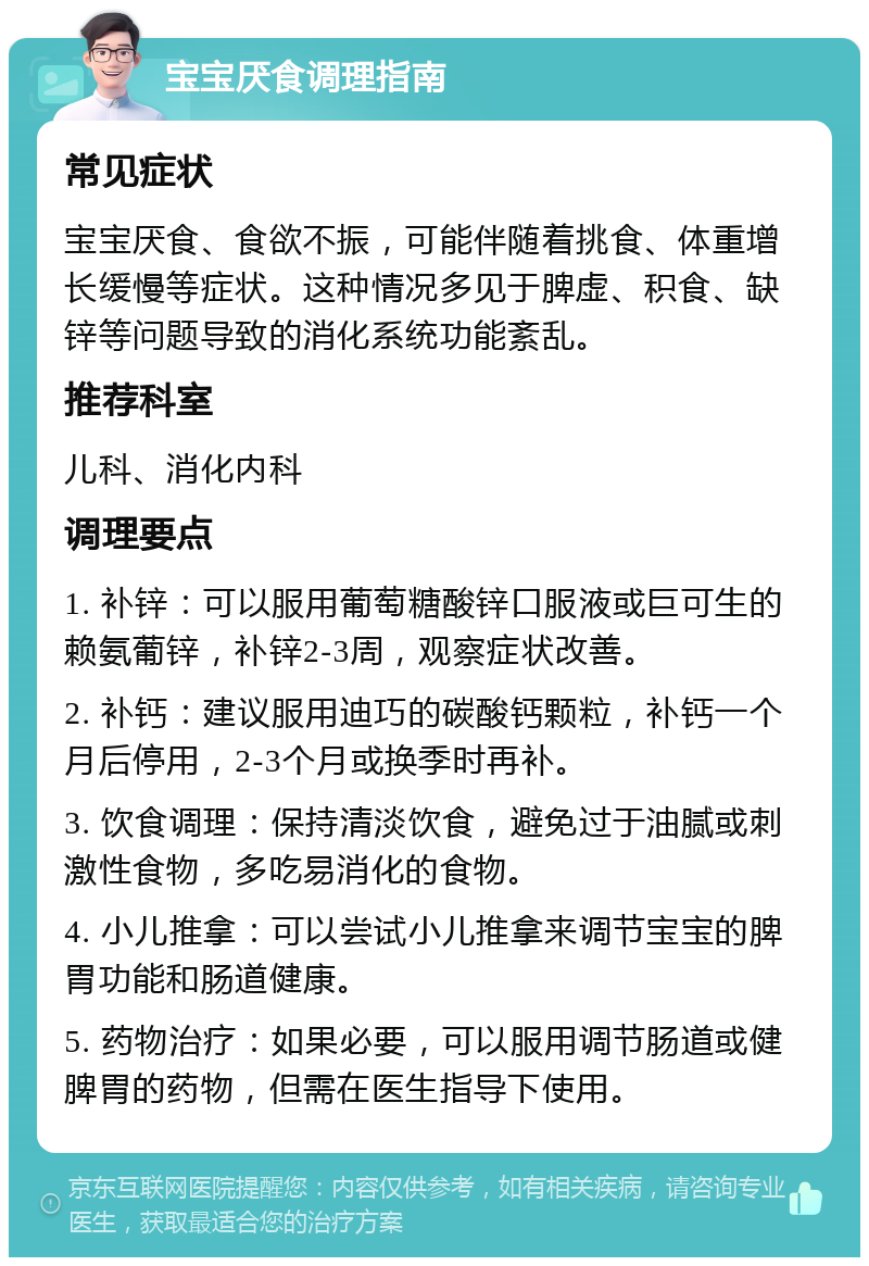 宝宝厌食调理指南 常见症状 宝宝厌食、食欲不振，可能伴随着挑食、体重增长缓慢等症状。这种情况多见于脾虚、积食、缺锌等问题导致的消化系统功能紊乱。 推荐科室 儿科、消化内科 调理要点 1. 补锌：可以服用葡萄糖酸锌口服液或巨可生的赖氨葡锌，补锌2-3周，观察症状改善。 2. 补钙：建议服用迪巧的碳酸钙颗粒，补钙一个月后停用，2-3个月或换季时再补。 3. 饮食调理：保持清淡饮食，避免过于油腻或刺激性食物，多吃易消化的食物。 4. 小儿推拿：可以尝试小儿推拿来调节宝宝的脾胃功能和肠道健康。 5. 药物治疗：如果必要，可以服用调节肠道或健脾胃的药物，但需在医生指导下使用。