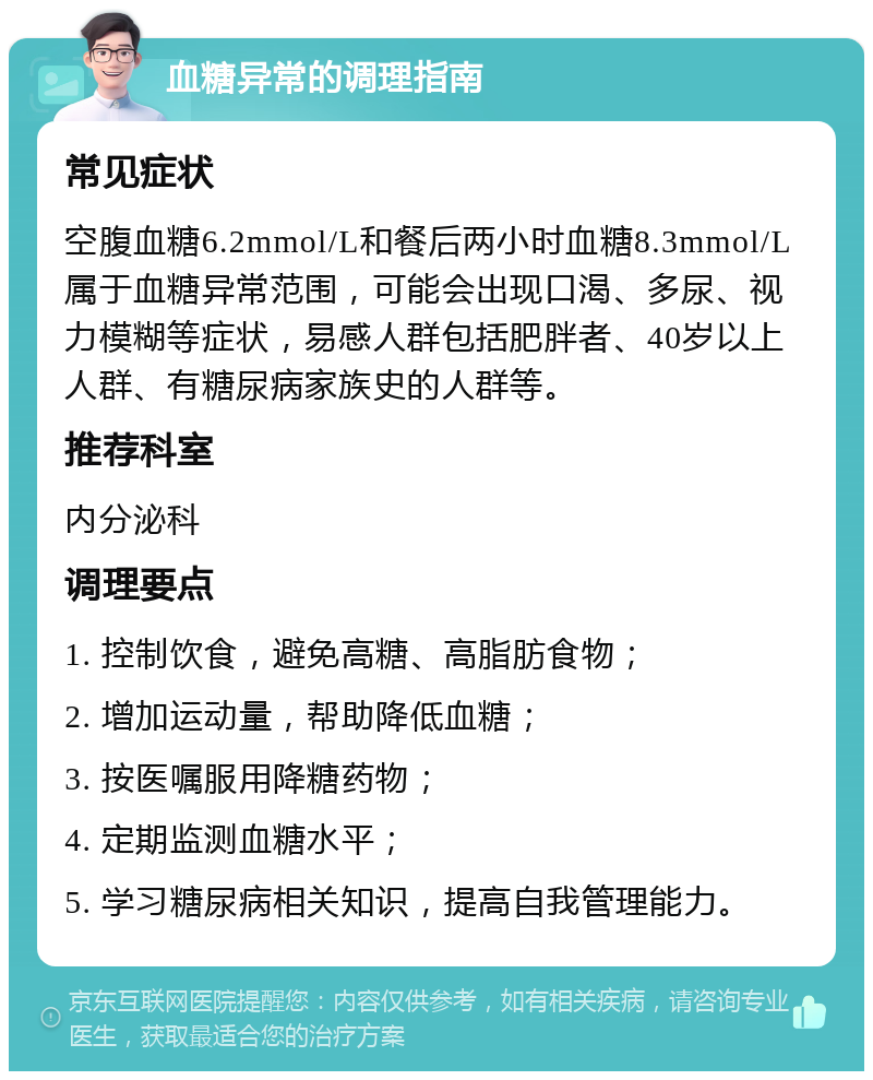 血糖异常的调理指南 常见症状 空腹血糖6.2mmol/L和餐后两小时血糖8.3mmol/L属于血糖异常范围，可能会出现口渴、多尿、视力模糊等症状，易感人群包括肥胖者、40岁以上人群、有糖尿病家族史的人群等。 推荐科室 内分泌科 调理要点 1. 控制饮食，避免高糖、高脂肪食物； 2. 增加运动量，帮助降低血糖； 3. 按医嘱服用降糖药物； 4. 定期监测血糖水平； 5. 学习糖尿病相关知识，提高自我管理能力。