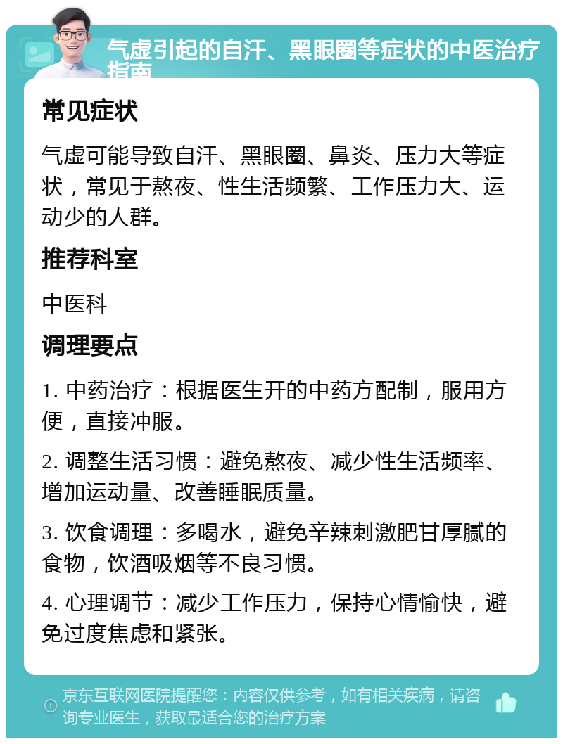 气虚引起的自汗、黑眼圈等症状的中医治疗指南 常见症状 气虚可能导致自汗、黑眼圈、鼻炎、压力大等症状，常见于熬夜、性生活频繁、工作压力大、运动少的人群。 推荐科室 中医科 调理要点 1. 中药治疗：根据医生开的中药方配制，服用方便，直接冲服。 2. 调整生活习惯：避免熬夜、减少性生活频率、增加运动量、改善睡眠质量。 3. 饮食调理：多喝水，避免辛辣刺激肥甘厚腻的食物，饮酒吸烟等不良习惯。 4. 心理调节：减少工作压力，保持心情愉快，避免过度焦虑和紧张。