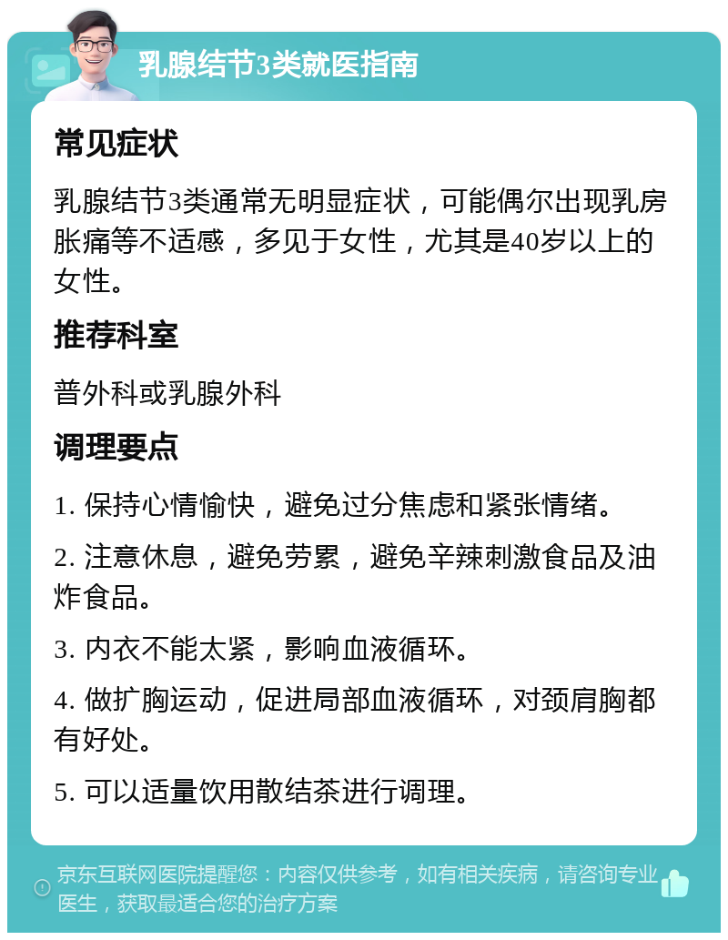 乳腺结节3类就医指南 常见症状 乳腺结节3类通常无明显症状，可能偶尔出现乳房胀痛等不适感，多见于女性，尤其是40岁以上的女性。 推荐科室 普外科或乳腺外科 调理要点 1. 保持心情愉快，避免过分焦虑和紧张情绪。 2. 注意休息，避免劳累，避免辛辣刺激食品及油炸食品。 3. 内衣不能太紧，影响血液循环。 4. 做扩胸运动，促进局部血液循环，对颈肩胸都有好处。 5. 可以适量饮用散结茶进行调理。