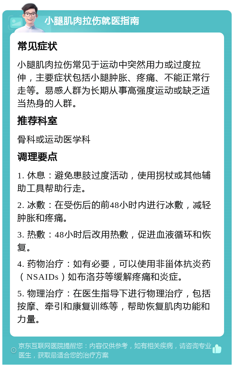 小腿肌肉拉伤就医指南 常见症状 小腿肌肉拉伤常见于运动中突然用力或过度拉伸，主要症状包括小腿肿胀、疼痛、不能正常行走等。易感人群为长期从事高强度运动或缺乏适当热身的人群。 推荐科室 骨科或运动医学科 调理要点 1. 休息：避免患肢过度活动，使用拐杖或其他辅助工具帮助行走。 2. 冰敷：在受伤后的前48小时内进行冰敷，减轻肿胀和疼痛。 3. 热敷：48小时后改用热敷，促进血液循环和恢复。 4. 药物治疗：如有必要，可以使用非甾体抗炎药（NSAIDs）如布洛芬等缓解疼痛和炎症。 5. 物理治疗：在医生指导下进行物理治疗，包括按摩、牵引和康复训练等，帮助恢复肌肉功能和力量。