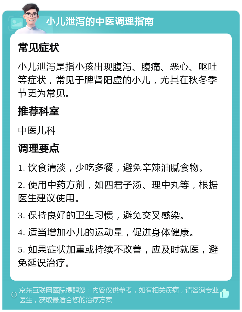 小儿泄泻的中医调理指南 常见症状 小儿泄泻是指小孩出现腹泻、腹痛、恶心、呕吐等症状，常见于脾肾阳虚的小儿，尤其在秋冬季节更为常见。 推荐科室 中医儿科 调理要点 1. 饮食清淡，少吃多餐，避免辛辣油腻食物。 2. 使用中药方剂，如四君子汤、理中丸等，根据医生建议使用。 3. 保持良好的卫生习惯，避免交叉感染。 4. 适当增加小儿的运动量，促进身体健康。 5. 如果症状加重或持续不改善，应及时就医，避免延误治疗。