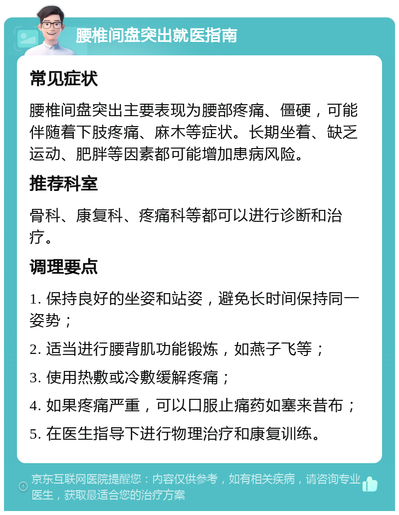 腰椎间盘突出就医指南 常见症状 腰椎间盘突出主要表现为腰部疼痛、僵硬，可能伴随着下肢疼痛、麻木等症状。长期坐着、缺乏运动、肥胖等因素都可能增加患病风险。 推荐科室 骨科、康复科、疼痛科等都可以进行诊断和治疗。 调理要点 1. 保持良好的坐姿和站姿，避免长时间保持同一姿势； 2. 适当进行腰背肌功能锻炼，如燕子飞等； 3. 使用热敷或冷敷缓解疼痛； 4. 如果疼痛严重，可以口服止痛药如塞来昔布； 5. 在医生指导下进行物理治疗和康复训练。