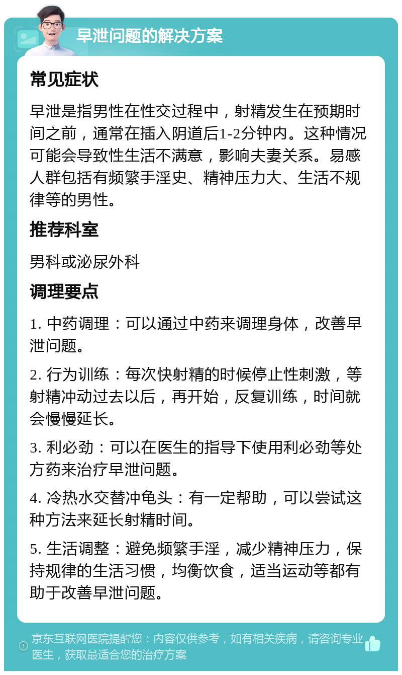 早泄问题的解决方案 常见症状 早泄是指男性在性交过程中，射精发生在预期时间之前，通常在插入阴道后1-2分钟内。这种情况可能会导致性生活不满意，影响夫妻关系。易感人群包括有频繁手淫史、精神压力大、生活不规律等的男性。 推荐科室 男科或泌尿外科 调理要点 1. 中药调理：可以通过中药来调理身体，改善早泄问题。 2. 行为训练：每次快射精的时候停止性刺激，等射精冲动过去以后，再开始，反复训练，时间就会慢慢延长。 3. 利必劲：可以在医生的指导下使用利必劲等处方药来治疗早泄问题。 4. 冷热水交替冲龟头：有一定帮助，可以尝试这种方法来延长射精时间。 5. 生活调整：避免频繁手淫，减少精神压力，保持规律的生活习惯，均衡饮食，适当运动等都有助于改善早泄问题。