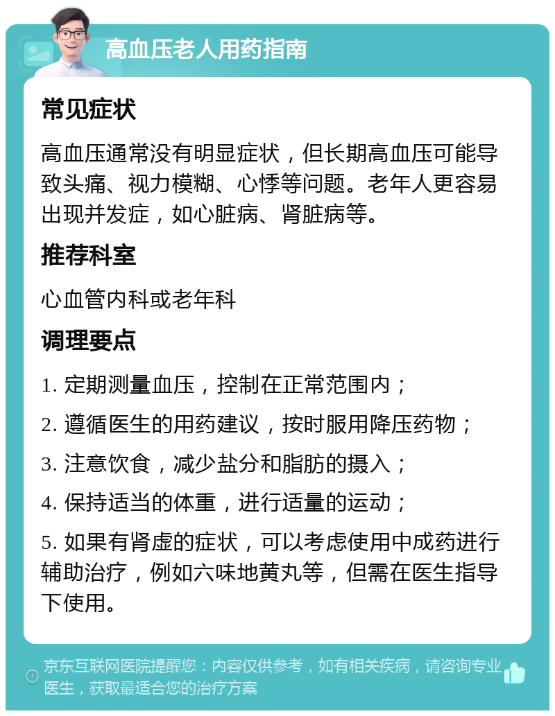 高血压老人用药指南 常见症状 高血压通常没有明显症状，但长期高血压可能导致头痛、视力模糊、心悸等问题。老年人更容易出现并发症，如心脏病、肾脏病等。 推荐科室 心血管内科或老年科 调理要点 1. 定期测量血压，控制在正常范围内； 2. 遵循医生的用药建议，按时服用降压药物； 3. 注意饮食，减少盐分和脂肪的摄入； 4. 保持适当的体重，进行适量的运动； 5. 如果有肾虚的症状，可以考虑使用中成药进行辅助治疗，例如六味地黄丸等，但需在医生指导下使用。