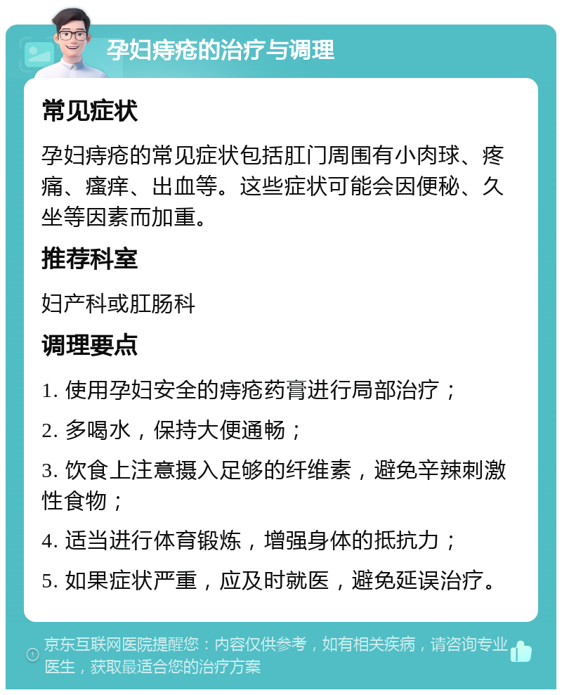 孕妇痔疮的治疗与调理 常见症状 孕妇痔疮的常见症状包括肛门周围有小肉球、疼痛、瘙痒、出血等。这些症状可能会因便秘、久坐等因素而加重。 推荐科室 妇产科或肛肠科 调理要点 1. 使用孕妇安全的痔疮药膏进行局部治疗； 2. 多喝水，保持大便通畅； 3. 饮食上注意摄入足够的纤维素，避免辛辣刺激性食物； 4. 适当进行体育锻炼，增强身体的抵抗力； 5. 如果症状严重，应及时就医，避免延误治疗。