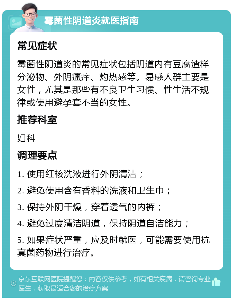 霉菌性阴道炎就医指南 常见症状 霉菌性阴道炎的常见症状包括阴道内有豆腐渣样分泌物、外阴瘙痒、灼热感等。易感人群主要是女性，尤其是那些有不良卫生习惯、性生活不规律或使用避孕套不当的女性。 推荐科室 妇科 调理要点 1. 使用红核洗液进行外阴清洁； 2. 避免使用含有香料的洗液和卫生巾； 3. 保持外阴干燥，穿着透气的内裤； 4. 避免过度清洁阴道，保持阴道自洁能力； 5. 如果症状严重，应及时就医，可能需要使用抗真菌药物进行治疗。