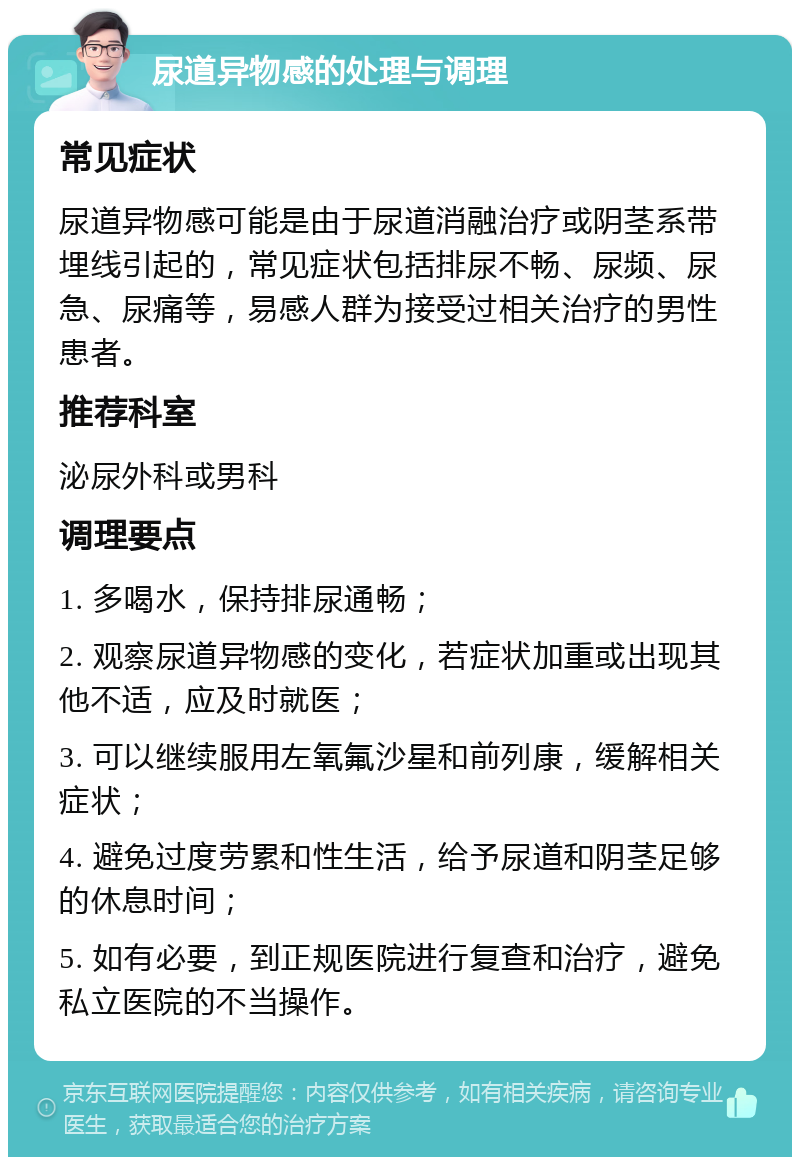 尿道异物感的处理与调理 常见症状 尿道异物感可能是由于尿道消融治疗或阴茎系带埋线引起的，常见症状包括排尿不畅、尿频、尿急、尿痛等，易感人群为接受过相关治疗的男性患者。 推荐科室 泌尿外科或男科 调理要点 1. 多喝水，保持排尿通畅； 2. 观察尿道异物感的变化，若症状加重或出现其他不适，应及时就医； 3. 可以继续服用左氧氟沙星和前列康，缓解相关症状； 4. 避免过度劳累和性生活，给予尿道和阴茎足够的休息时间； 5. 如有必要，到正规医院进行复查和治疗，避免私立医院的不当操作。