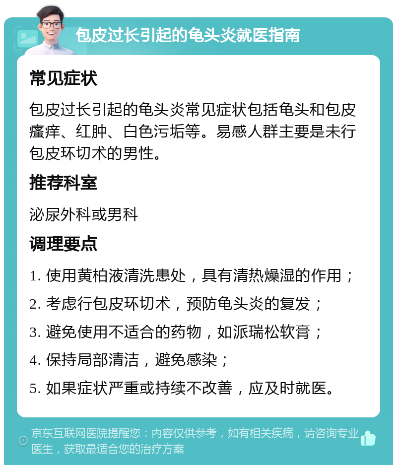 包皮过长引起的龟头炎就医指南 常见症状 包皮过长引起的龟头炎常见症状包括龟头和包皮瘙痒、红肿、白色污垢等。易感人群主要是未行包皮环切术的男性。 推荐科室 泌尿外科或男科 调理要点 1. 使用黄柏液清洗患处，具有清热燥湿的作用； 2. 考虑行包皮环切术，预防龟头炎的复发； 3. 避免使用不适合的药物，如派瑞松软膏； 4. 保持局部清洁，避免感染； 5. 如果症状严重或持续不改善，应及时就医。