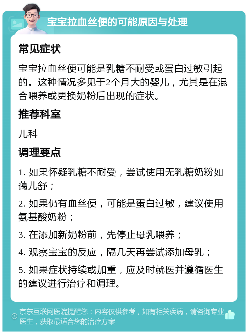 宝宝拉血丝便的可能原因与处理 常见症状 宝宝拉血丝便可能是乳糖不耐受或蛋白过敏引起的。这种情况多见于2个月大的婴儿，尤其是在混合喂养或更换奶粉后出现的症状。 推荐科室 儿科 调理要点 1. 如果怀疑乳糖不耐受，尝试使用无乳糖奶粉如蔼儿舒； 2. 如果仍有血丝便，可能是蛋白过敏，建议使用氨基酸奶粉； 3. 在添加新奶粉前，先停止母乳喂养； 4. 观察宝宝的反应，隔几天再尝试添加母乳； 5. 如果症状持续或加重，应及时就医并遵循医生的建议进行治疗和调理。