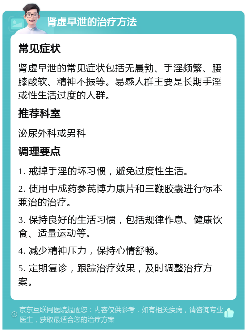 肾虚早泄的治疗方法 常见症状 肾虚早泄的常见症状包括无晨勃、手淫频繁、腰膝酸软、精神不振等。易感人群主要是长期手淫或性生活过度的人群。 推荐科室 泌尿外科或男科 调理要点 1. 戒掉手淫的坏习惯，避免过度性生活。 2. 使用中成药参芪博力康片和三鞭胶囊进行标本兼治的治疗。 3. 保持良好的生活习惯，包括规律作息、健康饮食、适量运动等。 4. 减少精神压力，保持心情舒畅。 5. 定期复诊，跟踪治疗效果，及时调整治疗方案。