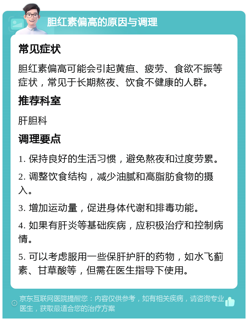 胆红素偏高的原因与调理 常见症状 胆红素偏高可能会引起黄疸、疲劳、食欲不振等症状，常见于长期熬夜、饮食不健康的人群。 推荐科室 肝胆科 调理要点 1. 保持良好的生活习惯，避免熬夜和过度劳累。 2. 调整饮食结构，减少油腻和高脂肪食物的摄入。 3. 增加运动量，促进身体代谢和排毒功能。 4. 如果有肝炎等基础疾病，应积极治疗和控制病情。 5. 可以考虑服用一些保肝护肝的药物，如水飞蓟素、甘草酸等，但需在医生指导下使用。