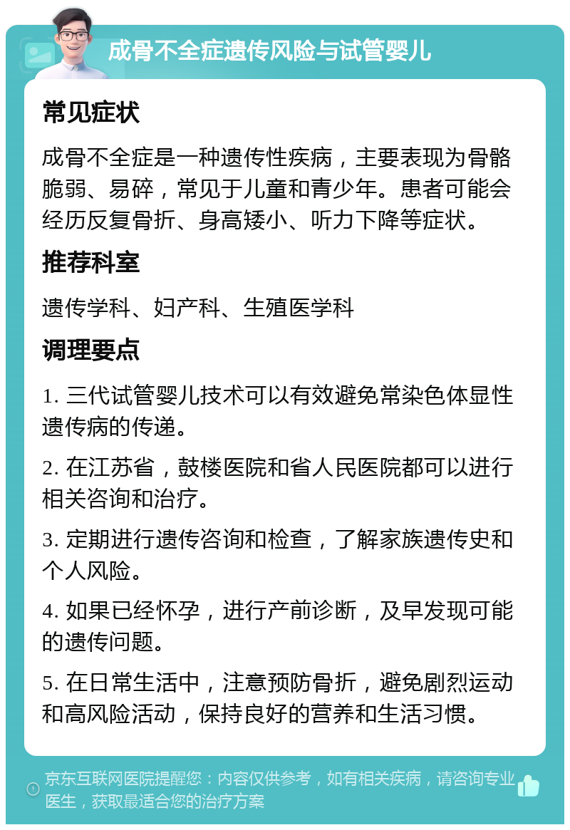 成骨不全症遗传风险与试管婴儿 常见症状 成骨不全症是一种遗传性疾病，主要表现为骨骼脆弱、易碎，常见于儿童和青少年。患者可能会经历反复骨折、身高矮小、听力下降等症状。 推荐科室 遗传学科、妇产科、生殖医学科 调理要点 1. 三代试管婴儿技术可以有效避免常染色体显性遗传病的传递。 2. 在江苏省，鼓楼医院和省人民医院都可以进行相关咨询和治疗。 3. 定期进行遗传咨询和检查，了解家族遗传史和个人风险。 4. 如果已经怀孕，进行产前诊断，及早发现可能的遗传问题。 5. 在日常生活中，注意预防骨折，避免剧烈运动和高风险活动，保持良好的营养和生活习惯。