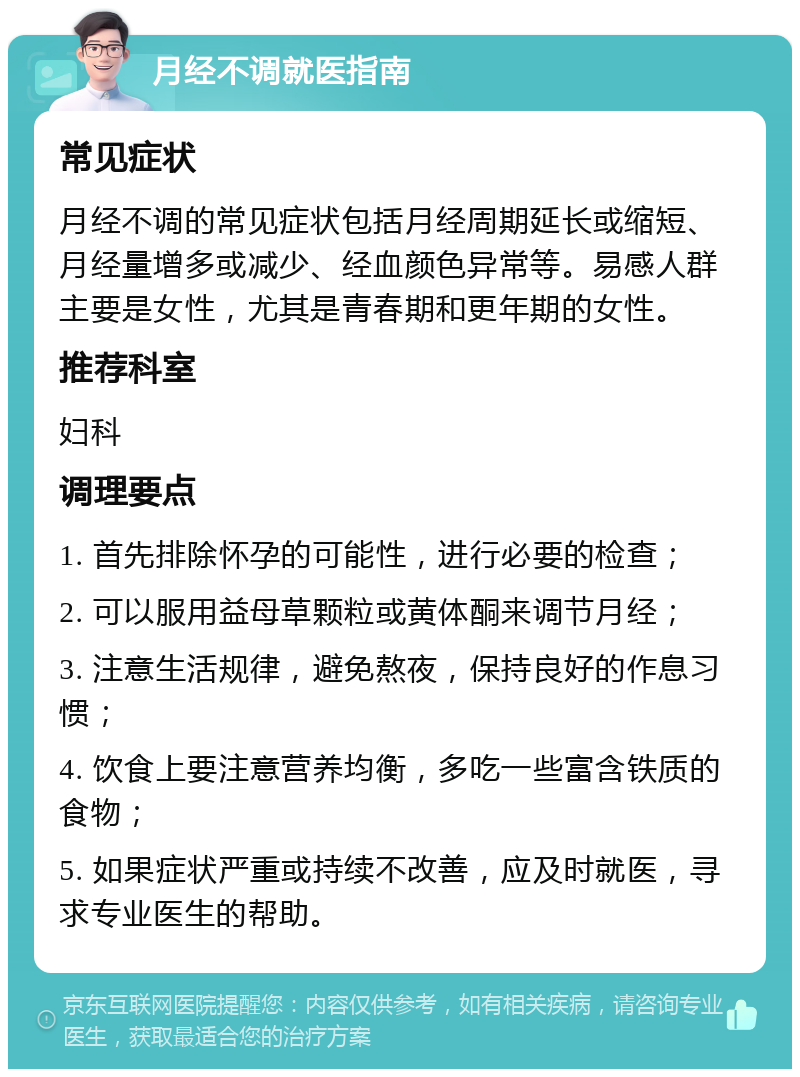 月经不调就医指南 常见症状 月经不调的常见症状包括月经周期延长或缩短、月经量增多或减少、经血颜色异常等。易感人群主要是女性，尤其是青春期和更年期的女性。 推荐科室 妇科 调理要点 1. 首先排除怀孕的可能性，进行必要的检查； 2. 可以服用益母草颗粒或黄体酮来调节月经； 3. 注意生活规律，避免熬夜，保持良好的作息习惯； 4. 饮食上要注意营养均衡，多吃一些富含铁质的食物； 5. 如果症状严重或持续不改善，应及时就医，寻求专业医生的帮助。