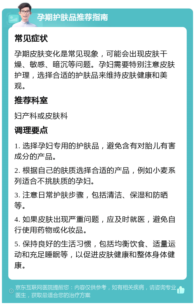 孕期护肤品推荐指南 常见症状 孕期皮肤变化是常见现象，可能会出现皮肤干燥、敏感、暗沉等问题。孕妇需要特别注意皮肤护理，选择合适的护肤品来维持皮肤健康和美观。 推荐科室 妇产科或皮肤科 调理要点 1. 选择孕妇专用的护肤品，避免含有对胎儿有害成分的产品。 2. 根据自己的肤质选择合适的产品，例如小麦系列适合不挑肤质的孕妇。 3. 注意日常护肤步骤，包括清洁、保湿和防晒等。 4. 如果皮肤出现严重问题，应及时就医，避免自行使用药物或化妆品。 5. 保持良好的生活习惯，包括均衡饮食、适量运动和充足睡眠等，以促进皮肤健康和整体身体健康。