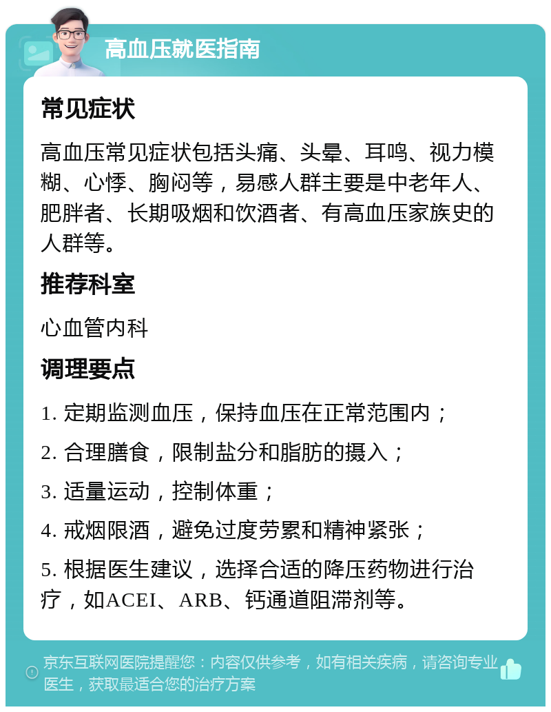 高血压就医指南 常见症状 高血压常见症状包括头痛、头晕、耳鸣、视力模糊、心悸、胸闷等，易感人群主要是中老年人、肥胖者、长期吸烟和饮酒者、有高血压家族史的人群等。 推荐科室 心血管内科 调理要点 1. 定期监测血压，保持血压在正常范围内； 2. 合理膳食，限制盐分和脂肪的摄入； 3. 适量运动，控制体重； 4. 戒烟限酒，避免过度劳累和精神紧张； 5. 根据医生建议，选择合适的降压药物进行治疗，如ACEI、ARB、钙通道阻滞剂等。