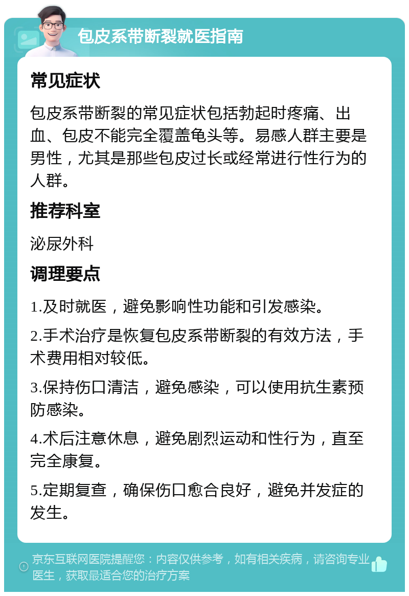 包皮系带断裂就医指南 常见症状 包皮系带断裂的常见症状包括勃起时疼痛、出血、包皮不能完全覆盖龟头等。易感人群主要是男性，尤其是那些包皮过长或经常进行性行为的人群。 推荐科室 泌尿外科 调理要点 1.及时就医，避免影响性功能和引发感染。 2.手术治疗是恢复包皮系带断裂的有效方法，手术费用相对较低。 3.保持伤口清洁，避免感染，可以使用抗生素预防感染。 4.术后注意休息，避免剧烈运动和性行为，直至完全康复。 5.定期复查，确保伤口愈合良好，避免并发症的发生。