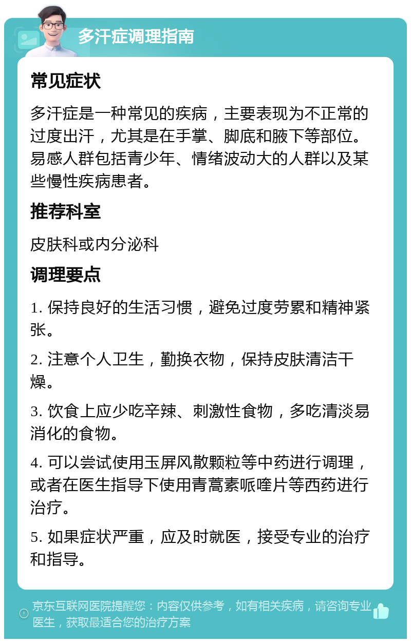 多汗症调理指南 常见症状 多汗症是一种常见的疾病，主要表现为不正常的过度出汗，尤其是在手掌、脚底和腋下等部位。易感人群包括青少年、情绪波动大的人群以及某些慢性疾病患者。 推荐科室 皮肤科或内分泌科 调理要点 1. 保持良好的生活习惯，避免过度劳累和精神紧张。 2. 注意个人卫生，勤换衣物，保持皮肤清洁干燥。 3. 饮食上应少吃辛辣、刺激性食物，多吃清淡易消化的食物。 4. 可以尝试使用玉屏风散颗粒等中药进行调理，或者在医生指导下使用青蒿素哌喹片等西药进行治疗。 5. 如果症状严重，应及时就医，接受专业的治疗和指导。