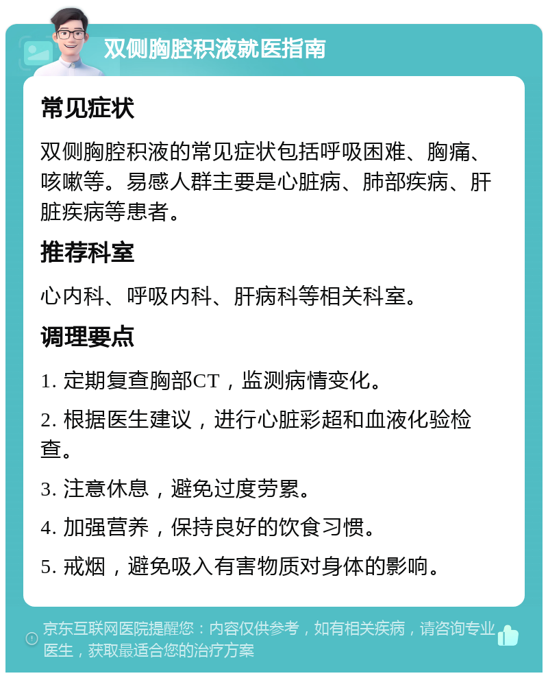 双侧胸腔积液就医指南 常见症状 双侧胸腔积液的常见症状包括呼吸困难、胸痛、咳嗽等。易感人群主要是心脏病、肺部疾病、肝脏疾病等患者。 推荐科室 心内科、呼吸内科、肝病科等相关科室。 调理要点 1. 定期复查胸部CT，监测病情变化。 2. 根据医生建议，进行心脏彩超和血液化验检查。 3. 注意休息，避免过度劳累。 4. 加强营养，保持良好的饮食习惯。 5. 戒烟，避免吸入有害物质对身体的影响。