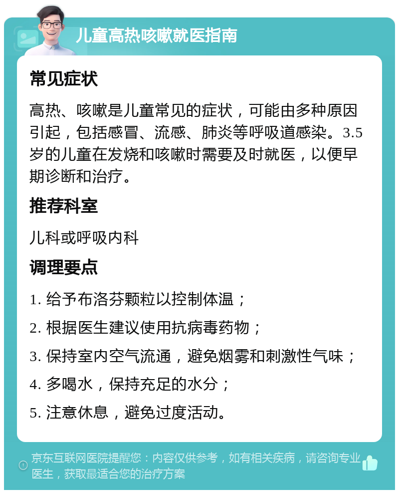 儿童高热咳嗽就医指南 常见症状 高热、咳嗽是儿童常见的症状，可能由多种原因引起，包括感冒、流感、肺炎等呼吸道感染。3.5岁的儿童在发烧和咳嗽时需要及时就医，以便早期诊断和治疗。 推荐科室 儿科或呼吸内科 调理要点 1. 给予布洛芬颗粒以控制体温； 2. 根据医生建议使用抗病毒药物； 3. 保持室内空气流通，避免烟雾和刺激性气味； 4. 多喝水，保持充足的水分； 5. 注意休息，避免过度活动。