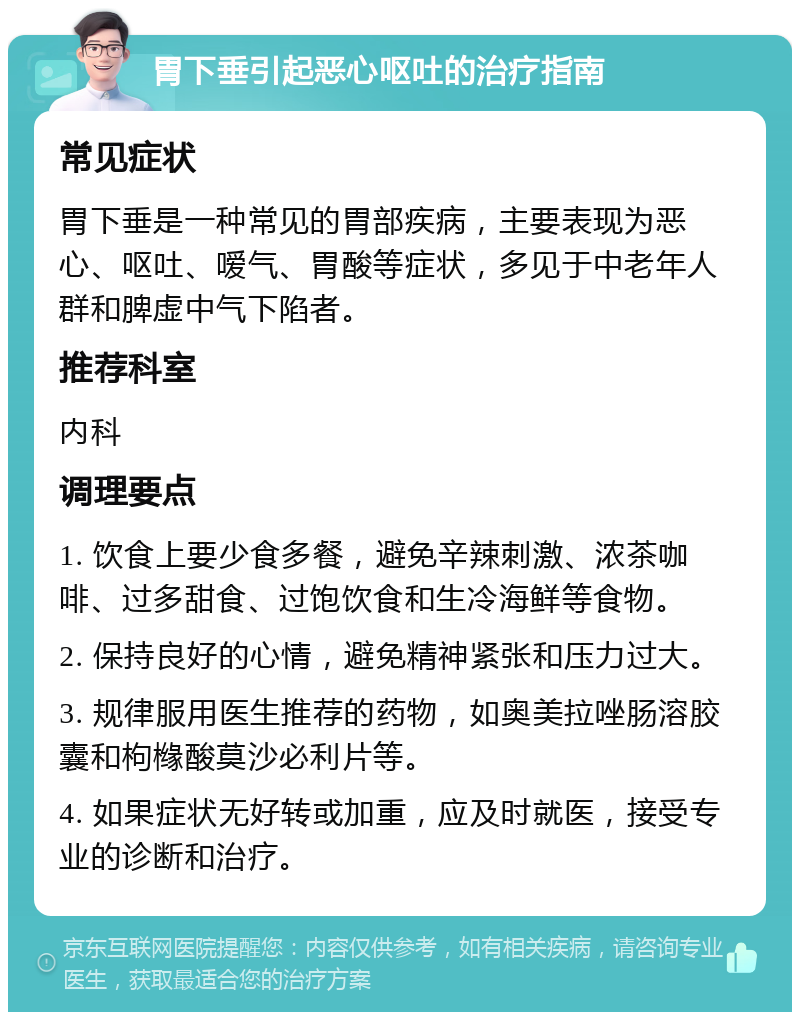 胃下垂引起恶心呕吐的治疗指南 常见症状 胃下垂是一种常见的胃部疾病，主要表现为恶心、呕吐、嗳气、胃酸等症状，多见于中老年人群和脾虚中气下陷者。 推荐科室 内科 调理要点 1. 饮食上要少食多餐，避免辛辣刺激、浓茶咖啡、过多甜食、过饱饮食和生冷海鲜等食物。 2. 保持良好的心情，避免精神紧张和压力过大。 3. 规律服用医生推荐的药物，如奥美拉唑肠溶胶囊和枸橼酸莫沙必利片等。 4. 如果症状无好转或加重，应及时就医，接受专业的诊断和治疗。