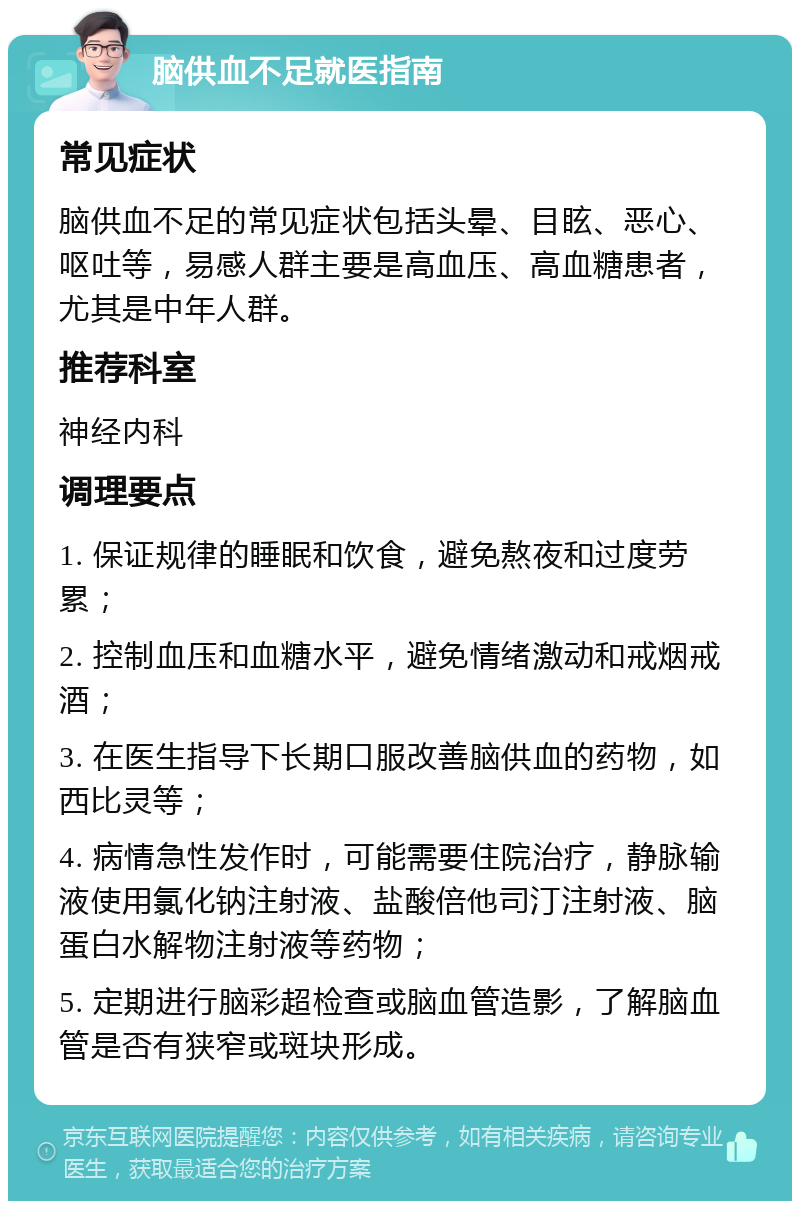 脑供血不足就医指南 常见症状 脑供血不足的常见症状包括头晕、目眩、恶心、呕吐等，易感人群主要是高血压、高血糖患者，尤其是中年人群。 推荐科室 神经内科 调理要点 1. 保证规律的睡眠和饮食，避免熬夜和过度劳累； 2. 控制血压和血糖水平，避免情绪激动和戒烟戒酒； 3. 在医生指导下长期口服改善脑供血的药物，如西比灵等； 4. 病情急性发作时，可能需要住院治疗，静脉输液使用氯化钠注射液、盐酸倍他司汀注射液、脑蛋白水解物注射液等药物； 5. 定期进行脑彩超检查或脑血管造影，了解脑血管是否有狭窄或斑块形成。