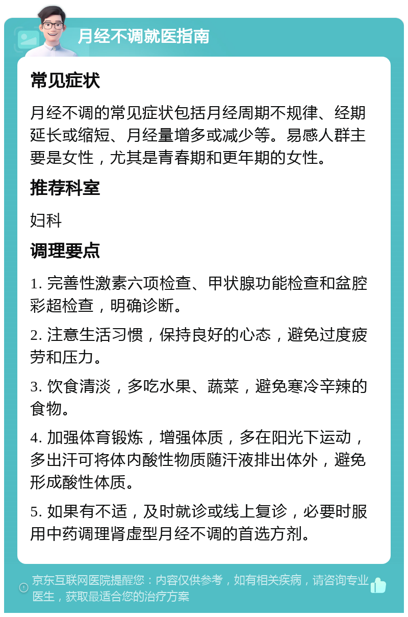 月经不调就医指南 常见症状 月经不调的常见症状包括月经周期不规律、经期延长或缩短、月经量增多或减少等。易感人群主要是女性，尤其是青春期和更年期的女性。 推荐科室 妇科 调理要点 1. 完善性激素六项检查、甲状腺功能检查和盆腔彩超检查，明确诊断。 2. 注意生活习惯，保持良好的心态，避免过度疲劳和压力。 3. 饮食清淡，多吃水果、蔬菜，避免寒冷辛辣的食物。 4. 加强体育锻炼，增强体质，多在阳光下运动，多出汗可将体内酸性物质随汗液排出体外，避免形成酸性体质。 5. 如果有不适，及时就诊或线上复诊，必要时服用中药调理肾虚型月经不调的首选方剂。