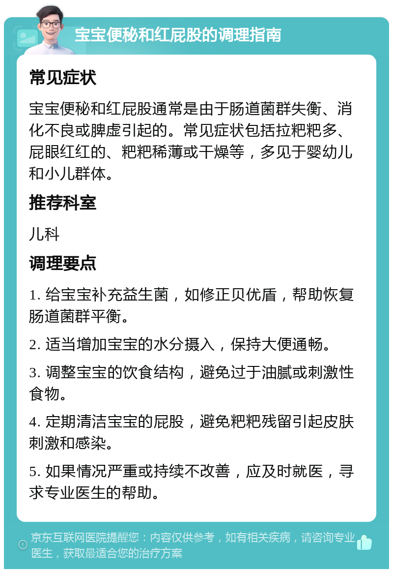 宝宝便秘和红屁股的调理指南 常见症状 宝宝便秘和红屁股通常是由于肠道菌群失衡、消化不良或脾虚引起的。常见症状包括拉粑粑多、屁眼红红的、粑粑稀薄或干燥等，多见于婴幼儿和小儿群体。 推荐科室 儿科 调理要点 1. 给宝宝补充益生菌，如修正贝优盾，帮助恢复肠道菌群平衡。 2. 适当增加宝宝的水分摄入，保持大便通畅。 3. 调整宝宝的饮食结构，避免过于油腻或刺激性食物。 4. 定期清洁宝宝的屁股，避免粑粑残留引起皮肤刺激和感染。 5. 如果情况严重或持续不改善，应及时就医，寻求专业医生的帮助。