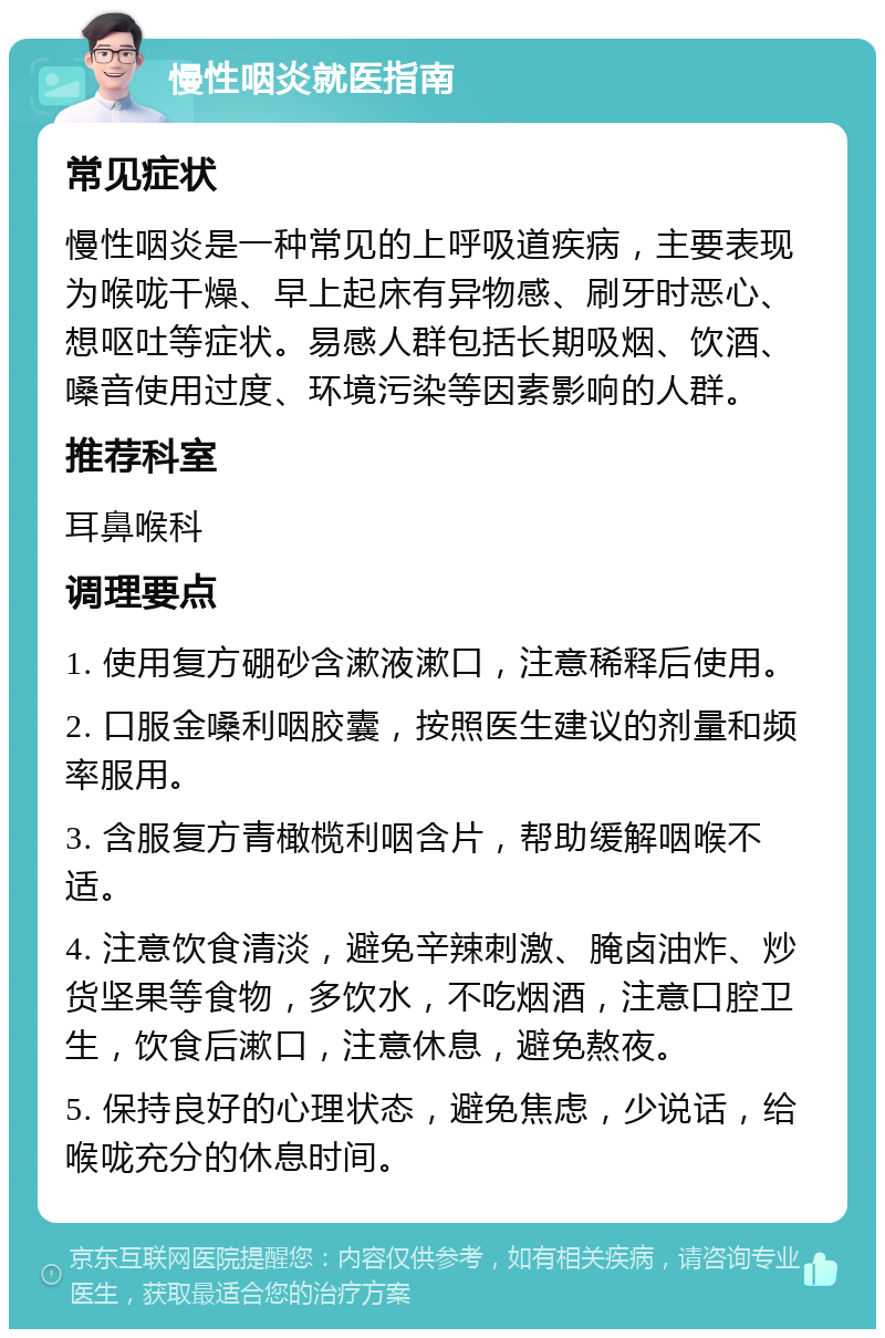 慢性咽炎就医指南 常见症状 慢性咽炎是一种常见的上呼吸道疾病，主要表现为喉咙干燥、早上起床有异物感、刷牙时恶心、想呕吐等症状。易感人群包括长期吸烟、饮酒、嗓音使用过度、环境污染等因素影响的人群。 推荐科室 耳鼻喉科 调理要点 1. 使用复方硼砂含漱液漱口，注意稀释后使用。 2. 口服金嗓利咽胶囊，按照医生建议的剂量和频率服用。 3. 含服复方青橄榄利咽含片，帮助缓解咽喉不适。 4. 注意饮食清淡，避免辛辣刺激、腌卤油炸、炒货坚果等食物，多饮水，不吃烟酒，注意口腔卫生，饮食后漱口，注意休息，避免熬夜。 5. 保持良好的心理状态，避免焦虑，少说话，给喉咙充分的休息时间。