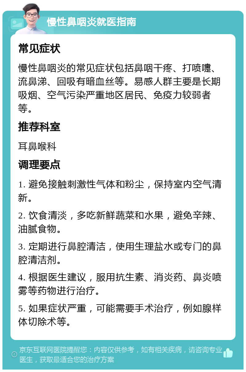 慢性鼻咽炎就医指南 常见症状 慢性鼻咽炎的常见症状包括鼻咽干疼、打喷嚏、流鼻涕、回吸有暗血丝等。易感人群主要是长期吸烟、空气污染严重地区居民、免疫力较弱者等。 推荐科室 耳鼻喉科 调理要点 1. 避免接触刺激性气体和粉尘，保持室内空气清新。 2. 饮食清淡，多吃新鲜蔬菜和水果，避免辛辣、油腻食物。 3. 定期进行鼻腔清洁，使用生理盐水或专门的鼻腔清洁剂。 4. 根据医生建议，服用抗生素、消炎药、鼻炎喷雾等药物进行治疗。 5. 如果症状严重，可能需要手术治疗，例如腺样体切除术等。