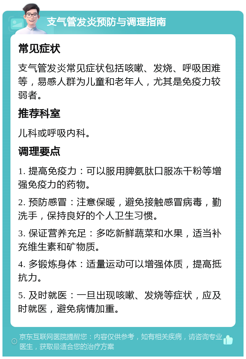 支气管发炎预防与调理指南 常见症状 支气管发炎常见症状包括咳嗽、发烧、呼吸困难等，易感人群为儿童和老年人，尤其是免疫力较弱者。 推荐科室 儿科或呼吸内科。 调理要点 1. 提高免疫力：可以服用脾氨肽口服冻干粉等增强免疫力的药物。 2. 预防感冒：注意保暖，避免接触感冒病毒，勤洗手，保持良好的个人卫生习惯。 3. 保证营养充足：多吃新鲜蔬菜和水果，适当补充维生素和矿物质。 4. 多锻炼身体：适量运动可以增强体质，提高抵抗力。 5. 及时就医：一旦出现咳嗽、发烧等症状，应及时就医，避免病情加重。