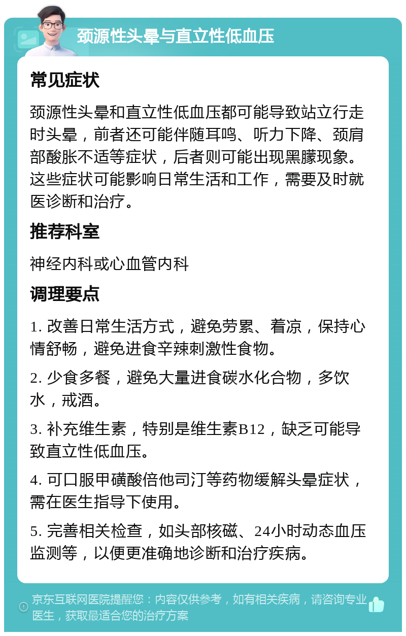 颈源性头晕与直立性低血压 常见症状 颈源性头晕和直立性低血压都可能导致站立行走时头晕，前者还可能伴随耳鸣、听力下降、颈肩部酸胀不适等症状，后者则可能出现黑朦现象。这些症状可能影响日常生活和工作，需要及时就医诊断和治疗。 推荐科室 神经内科或心血管内科 调理要点 1. 改善日常生活方式，避免劳累、着凉，保持心情舒畅，避免进食辛辣刺激性食物。 2. 少食多餐，避免大量进食碳水化合物，多饮水，戒酒。 3. 补充维生素，特别是维生素B12，缺乏可能导致直立性低血压。 4. 可口服甲磺酸倍他司汀等药物缓解头晕症状，需在医生指导下使用。 5. 完善相关检查，如头部核磁、24小时动态血压监测等，以便更准确地诊断和治疗疾病。