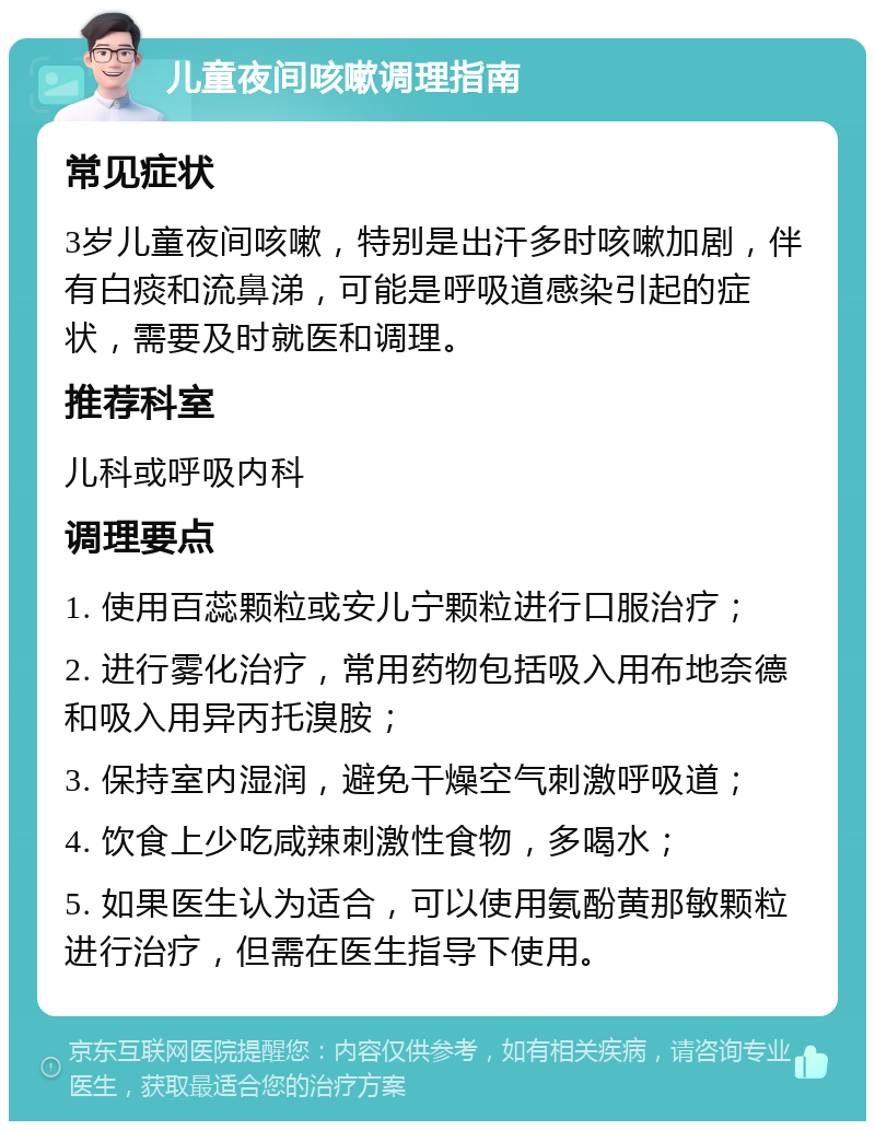 儿童夜间咳嗽调理指南 常见症状 3岁儿童夜间咳嗽，特别是出汗多时咳嗽加剧，伴有白痰和流鼻涕，可能是呼吸道感染引起的症状，需要及时就医和调理。 推荐科室 儿科或呼吸内科 调理要点 1. 使用百蕊颗粒或安儿宁颗粒进行口服治疗； 2. 进行雾化治疗，常用药物包括吸入用布地奈德和吸入用异丙托溴胺； 3. 保持室内湿润，避免干燥空气刺激呼吸道； 4. 饮食上少吃咸辣刺激性食物，多喝水； 5. 如果医生认为适合，可以使用氨酚黄那敏颗粒进行治疗，但需在医生指导下使用。