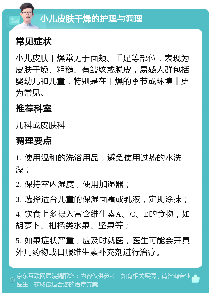 小儿皮肤干燥的护理与调理 常见症状 小儿皮肤干燥常见于面颊、手足等部位，表现为皮肤干燥、粗糙、有皱纹或脱皮，易感人群包括婴幼儿和儿童，特别是在干燥的季节或环境中更为常见。 推荐科室 儿科或皮肤科 调理要点 1. 使用温和的洗浴用品，避免使用过热的水洗澡； 2. 保持室内湿度，使用加湿器； 3. 选择适合儿童的保湿面霜或乳液，定期涂抹； 4. 饮食上多摄入富含维生素A、C、E的食物，如胡萝卜、柑橘类水果、坚果等； 5. 如果症状严重，应及时就医，医生可能会开具外用药物或口服维生素补充剂进行治疗。