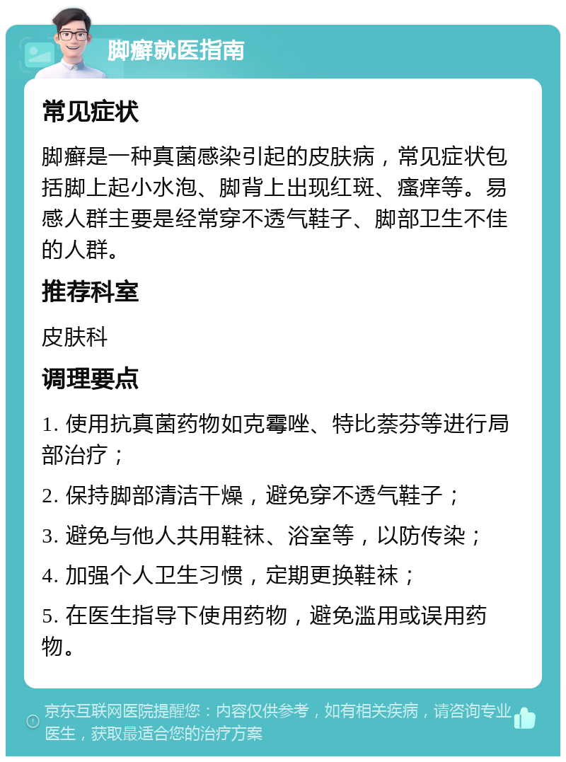 脚癣就医指南 常见症状 脚癣是一种真菌感染引起的皮肤病，常见症状包括脚上起小水泡、脚背上出现红斑、瘙痒等。易感人群主要是经常穿不透气鞋子、脚部卫生不佳的人群。 推荐科室 皮肤科 调理要点 1. 使用抗真菌药物如克霉唑、特比萘芬等进行局部治疗； 2. 保持脚部清洁干燥，避免穿不透气鞋子； 3. 避免与他人共用鞋袜、浴室等，以防传染； 4. 加强个人卫生习惯，定期更换鞋袜； 5. 在医生指导下使用药物，避免滥用或误用药物。