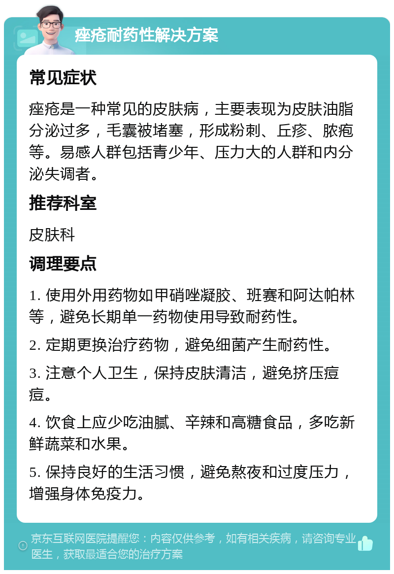 痤疮耐药性解决方案 常见症状 痤疮是一种常见的皮肤病，主要表现为皮肤油脂分泌过多，毛囊被堵塞，形成粉刺、丘疹、脓疱等。易感人群包括青少年、压力大的人群和内分泌失调者。 推荐科室 皮肤科 调理要点 1. 使用外用药物如甲硝唑凝胶、班赛和阿达帕林等，避免长期单一药物使用导致耐药性。 2. 定期更换治疗药物，避免细菌产生耐药性。 3. 注意个人卫生，保持皮肤清洁，避免挤压痘痘。 4. 饮食上应少吃油腻、辛辣和高糖食品，多吃新鲜蔬菜和水果。 5. 保持良好的生活习惯，避免熬夜和过度压力，增强身体免疫力。