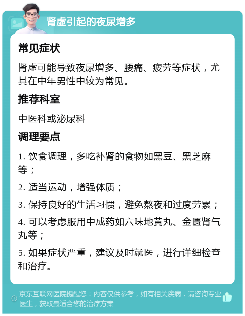 肾虚引起的夜尿增多 常见症状 肾虚可能导致夜尿增多、腰痛、疲劳等症状，尤其在中年男性中较为常见。 推荐科室 中医科或泌尿科 调理要点 1. 饮食调理，多吃补肾的食物如黑豆、黑芝麻等； 2. 适当运动，增强体质； 3. 保持良好的生活习惯，避免熬夜和过度劳累； 4. 可以考虑服用中成药如六味地黄丸、金匮肾气丸等； 5. 如果症状严重，建议及时就医，进行详细检查和治疗。