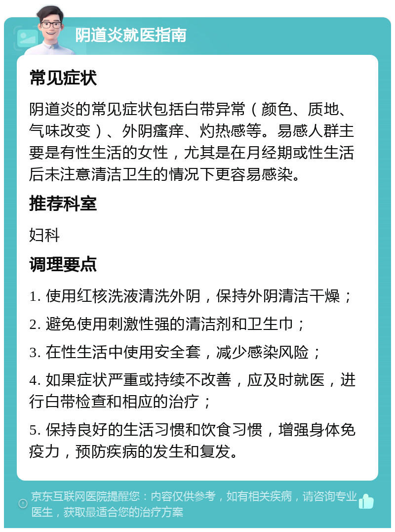 阴道炎就医指南 常见症状 阴道炎的常见症状包括白带异常（颜色、质地、气味改变）、外阴瘙痒、灼热感等。易感人群主要是有性生活的女性，尤其是在月经期或性生活后未注意清洁卫生的情况下更容易感染。 推荐科室 妇科 调理要点 1. 使用红核洗液清洗外阴，保持外阴清洁干燥； 2. 避免使用刺激性强的清洁剂和卫生巾； 3. 在性生活中使用安全套，减少感染风险； 4. 如果症状严重或持续不改善，应及时就医，进行白带检查和相应的治疗； 5. 保持良好的生活习惯和饮食习惯，增强身体免疫力，预防疾病的发生和复发。