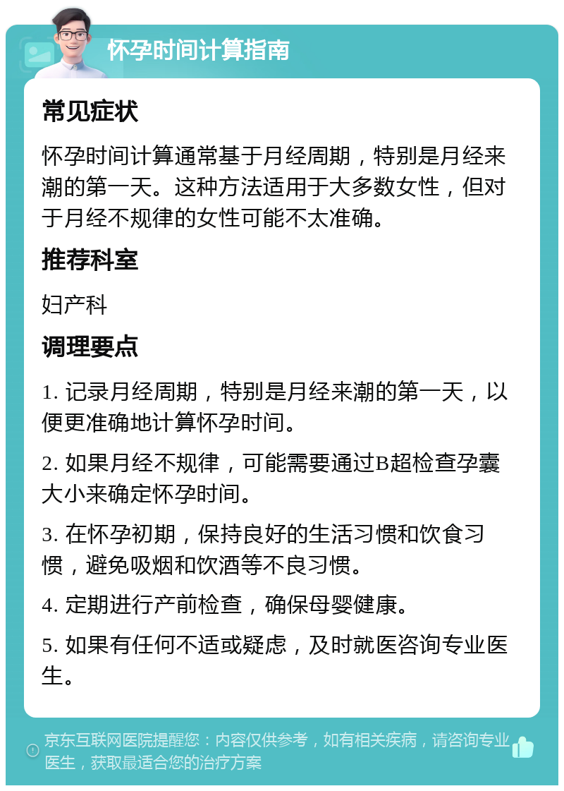 怀孕时间计算指南 常见症状 怀孕时间计算通常基于月经周期，特别是月经来潮的第一天。这种方法适用于大多数女性，但对于月经不规律的女性可能不太准确。 推荐科室 妇产科 调理要点 1. 记录月经周期，特别是月经来潮的第一天，以便更准确地计算怀孕时间。 2. 如果月经不规律，可能需要通过B超检查孕囊大小来确定怀孕时间。 3. 在怀孕初期，保持良好的生活习惯和饮食习惯，避免吸烟和饮酒等不良习惯。 4. 定期进行产前检查，确保母婴健康。 5. 如果有任何不适或疑虑，及时就医咨询专业医生。