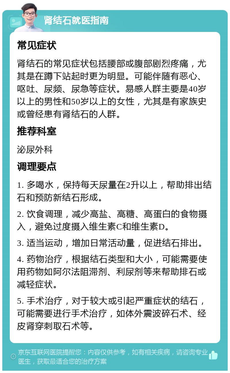 肾结石就医指南 常见症状 肾结石的常见症状包括腰部或腹部剧烈疼痛，尤其是在蹲下站起时更为明显。可能伴随有恶心、呕吐、尿频、尿急等症状。易感人群主要是40岁以上的男性和50岁以上的女性，尤其是有家族史或曾经患有肾结石的人群。 推荐科室 泌尿外科 调理要点 1. 多喝水，保持每天尿量在2升以上，帮助排出结石和预防新结石形成。 2. 饮食调理，减少高盐、高糖、高蛋白的食物摄入，避免过度摄入维生素C和维生素D。 3. 适当运动，增加日常活动量，促进结石排出。 4. 药物治疗，根据结石类型和大小，可能需要使用药物如阿尔法阻滞剂、利尿剂等来帮助排石或减轻症状。 5. 手术治疗，对于较大或引起严重症状的结石，可能需要进行手术治疗，如体外震波碎石术、经皮肾穿刺取石术等。