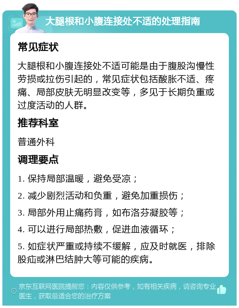 大腿根和小腹连接处不适的处理指南 常见症状 大腿根和小腹连接处不适可能是由于腹股沟慢性劳损或拉伤引起的，常见症状包括酸胀不适、疼痛、局部皮肤无明显改变等，多见于长期负重或过度活动的人群。 推荐科室 普通外科 调理要点 1. 保持局部温暖，避免受凉； 2. 减少剧烈活动和负重，避免加重损伤； 3. 局部外用止痛药膏，如布洛芬凝胶等； 4. 可以进行局部热敷，促进血液循环； 5. 如症状严重或持续不缓解，应及时就医，排除股疝或淋巴结肿大等可能的疾病。