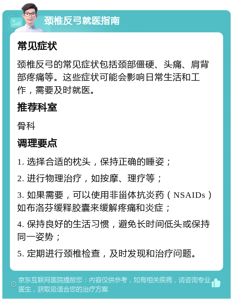 颈椎反弓就医指南 常见症状 颈椎反弓的常见症状包括颈部僵硬、头痛、肩背部疼痛等。这些症状可能会影响日常生活和工作，需要及时就医。 推荐科室 骨科 调理要点 1. 选择合适的枕头，保持正确的睡姿； 2. 进行物理治疗，如按摩、理疗等； 3. 如果需要，可以使用非甾体抗炎药（NSAIDs）如布洛芬缓释胶囊来缓解疼痛和炎症； 4. 保持良好的生活习惯，避免长时间低头或保持同一姿势； 5. 定期进行颈椎检查，及时发现和治疗问题。