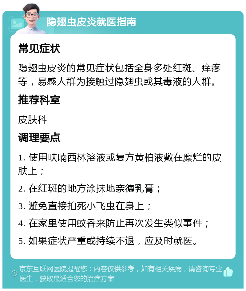 隐翅虫皮炎就医指南 常见症状 隐翅虫皮炎的常见症状包括全身多处红斑、痒疼等，易感人群为接触过隐翅虫或其毒液的人群。 推荐科室 皮肤科 调理要点 1. 使用呋喃西林溶液或复方黄柏液敷在糜烂的皮肤上； 2. 在红斑的地方涂抹地奈德乳膏； 3. 避免直接拍死小飞虫在身上； 4. 在家里使用蚊香来防止再次发生类似事件； 5. 如果症状严重或持续不退，应及时就医。