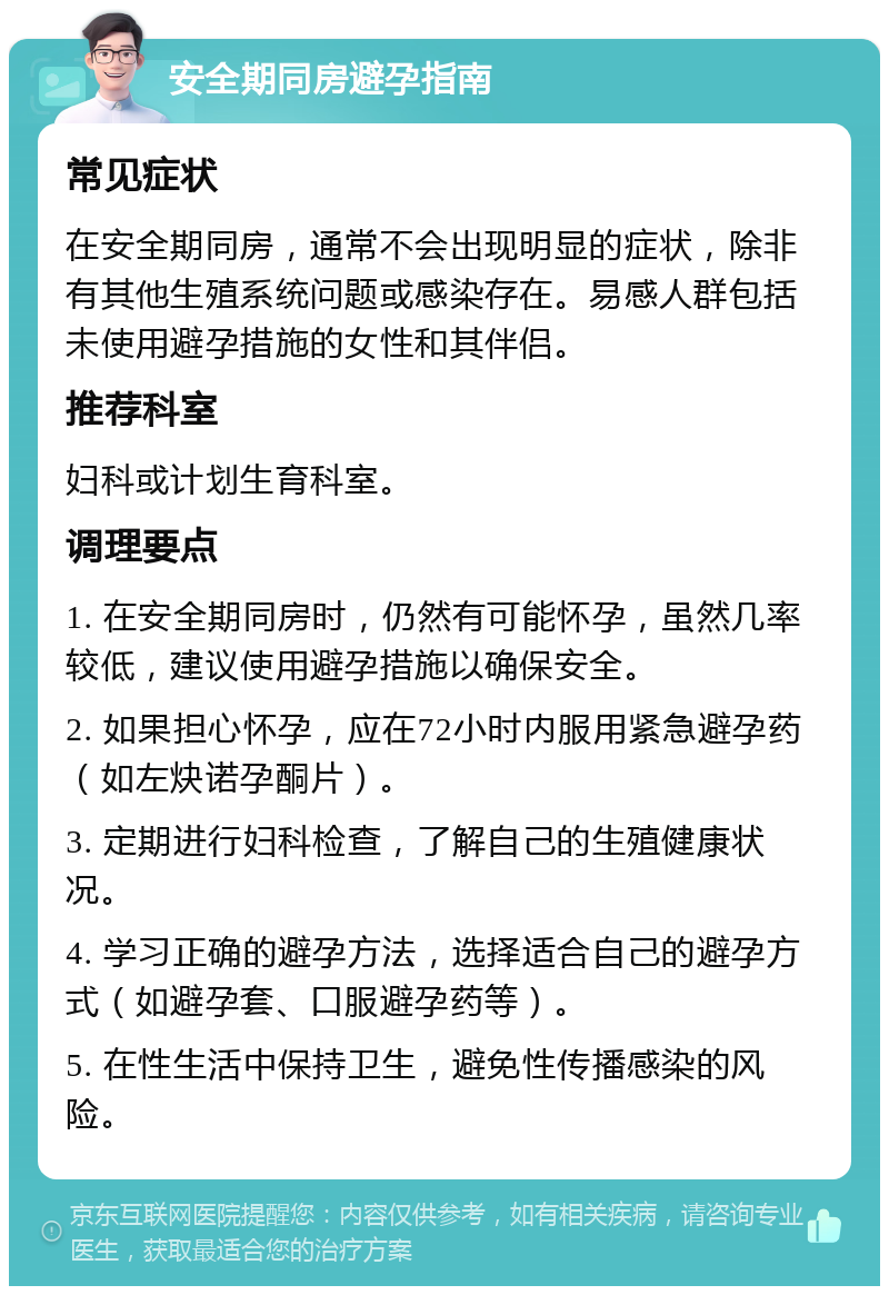 安全期同房避孕指南 常见症状 在安全期同房，通常不会出现明显的症状，除非有其他生殖系统问题或感染存在。易感人群包括未使用避孕措施的女性和其伴侣。 推荐科室 妇科或计划生育科室。 调理要点 1. 在安全期同房时，仍然有可能怀孕，虽然几率较低，建议使用避孕措施以确保安全。 2. 如果担心怀孕，应在72小时内服用紧急避孕药（如左炔诺孕酮片）。 3. 定期进行妇科检查，了解自己的生殖健康状况。 4. 学习正确的避孕方法，选择适合自己的避孕方式（如避孕套、口服避孕药等）。 5. 在性生活中保持卫生，避免性传播感染的风险。