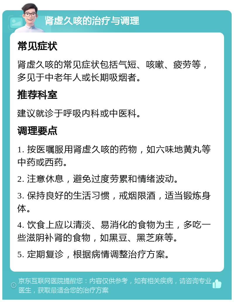 肾虚久咳的治疗与调理 常见症状 肾虚久咳的常见症状包括气短、咳嗽、疲劳等，多见于中老年人或长期吸烟者。 推荐科室 建议就诊于呼吸内科或中医科。 调理要点 1. 按医嘱服用肾虚久咳的药物，如六味地黄丸等中药或西药。 2. 注意休息，避免过度劳累和情绪波动。 3. 保持良好的生活习惯，戒烟限酒，适当锻炼身体。 4. 饮食上应以清淡、易消化的食物为主，多吃一些滋阴补肾的食物，如黑豆、黑芝麻等。 5. 定期复诊，根据病情调整治疗方案。