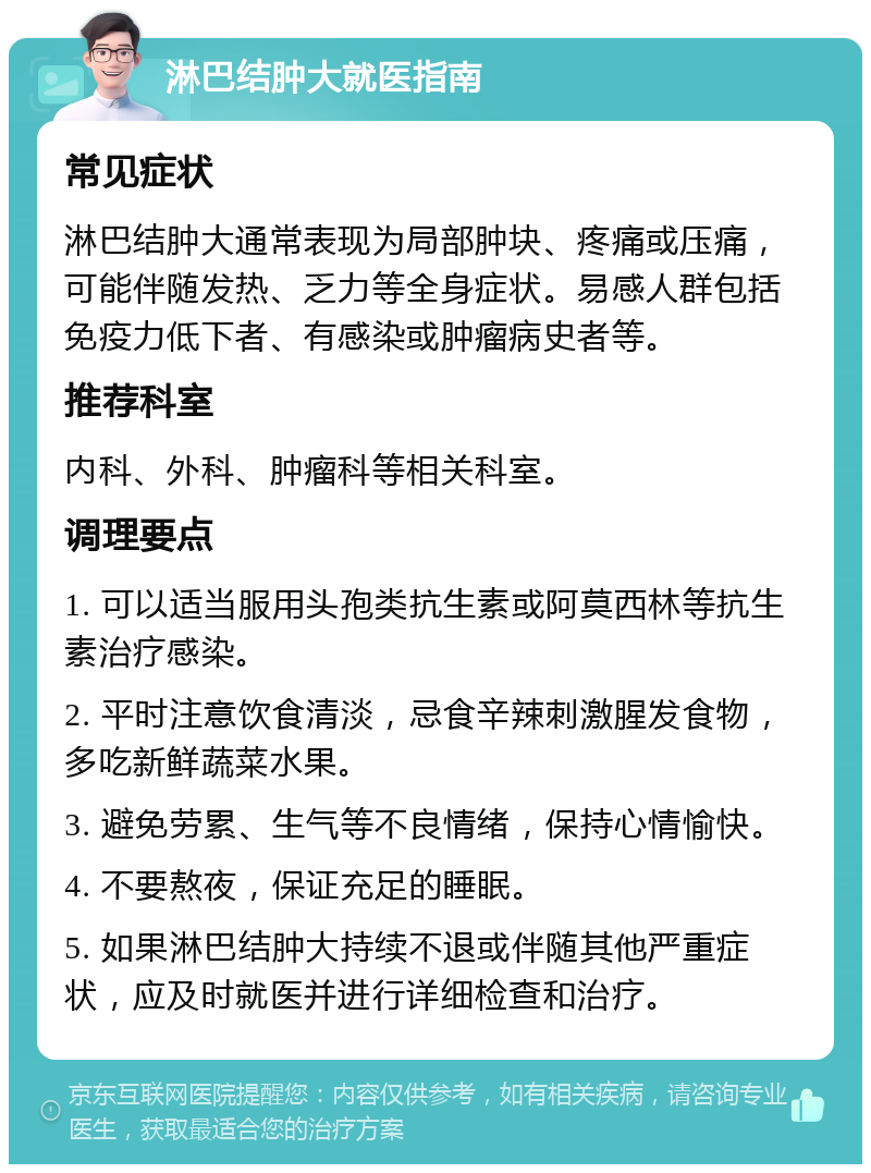 淋巴结肿大就医指南 常见症状 淋巴结肿大通常表现为局部肿块、疼痛或压痛，可能伴随发热、乏力等全身症状。易感人群包括免疫力低下者、有感染或肿瘤病史者等。 推荐科室 内科、外科、肿瘤科等相关科室。 调理要点 1. 可以适当服用头孢类抗生素或阿莫西林等抗生素治疗感染。 2. 平时注意饮食清淡，忌食辛辣刺激腥发食物，多吃新鲜蔬菜水果。 3. 避免劳累、生气等不良情绪，保持心情愉快。 4. 不要熬夜，保证充足的睡眠。 5. 如果淋巴结肿大持续不退或伴随其他严重症状，应及时就医并进行详细检查和治疗。