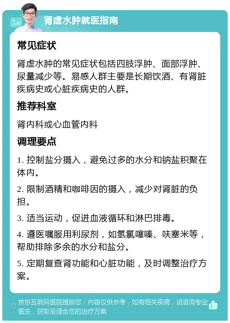 肾虚水肿就医指南 常见症状 肾虚水肿的常见症状包括四肢浮肿、面部浮肿、尿量减少等。易感人群主要是长期饮酒、有肾脏疾病史或心脏疾病史的人群。 推荐科室 肾内科或心血管内科 调理要点 1. 控制盐分摄入，避免过多的水分和钠盐积聚在体内。 2. 限制酒精和咖啡因的摄入，减少对肾脏的负担。 3. 适当运动，促进血液循环和淋巴排毒。 4. 遵医嘱服用利尿剂，如氢氯噻嗪、呋塞米等，帮助排除多余的水分和盐分。 5. 定期复查肾功能和心脏功能，及时调整治疗方案。